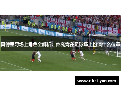 莫德里奇场上角色全解析：他究竟在足球场上扮演什么位置