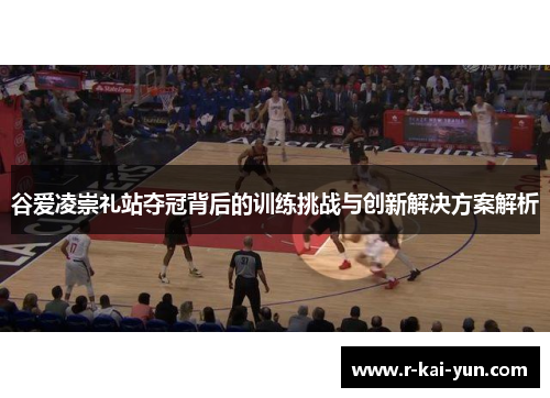 谷爱凌崇礼站夺冠背后的训练挑战与创新解决方案解析 谷爱凌崇礼站夺冠背后的训练挑战与创新解决方案解析