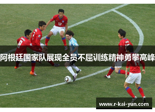 阿根廷国家队展现全员不屈训练精神勇攀高峰 阿根廷国家队展现全员不屈训练精神勇攀高峰