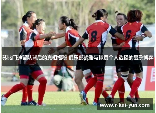 苏比门迪留队背后的真相揭秘 俱乐部战略与球员个人选择的复杂博弈 苏比门迪留队背后的真相揭秘 俱乐部战略与球员个人选择的复杂博弈