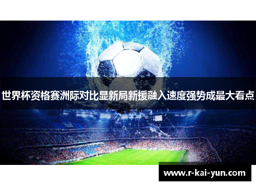 世界杯资格赛洲际对比显新局新援融入速度强势成最大看点