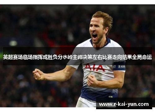 英超赛场临场指挥成胜负分水岭主帅决策左右比赛走向结果全局命运
