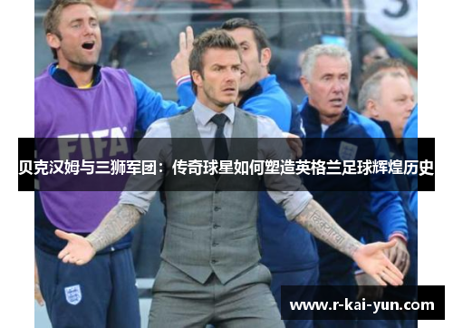 贝克汉姆与三狮军团：传奇球星如何塑造英格兰足球辉煌历史
