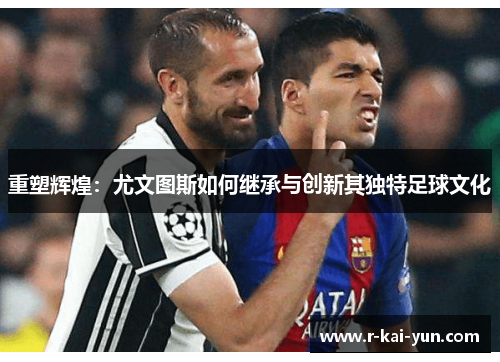重塑辉煌：尤文图斯如何继承与创新其独特足球文化
