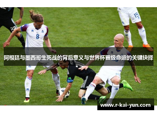 阿根廷与墨西哥生死战的背后意义与世界杯晋级命运的关键抉择