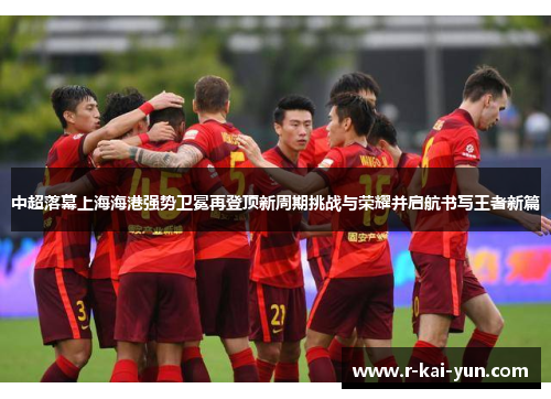 中超落幕上海海港强势卫冕再登顶新周期挑战与荣耀并启航书写王者新篇
