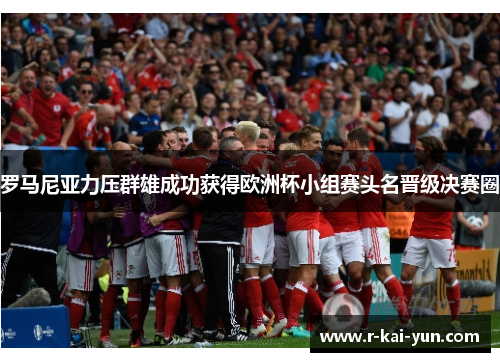 罗马尼亚力压群雄成功获得欧洲杯小组赛头名晋级决赛圈