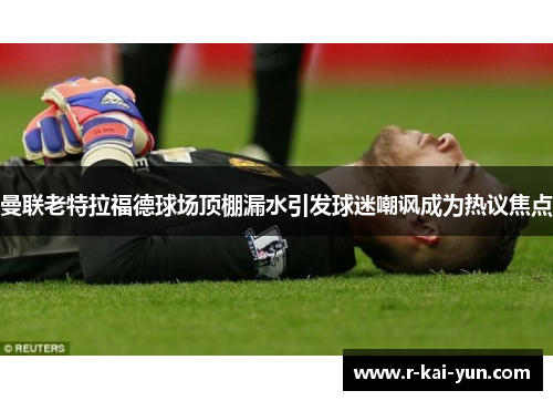 曼联老特拉福德球场顶棚漏水引发球迷嘲讽成为热议焦点